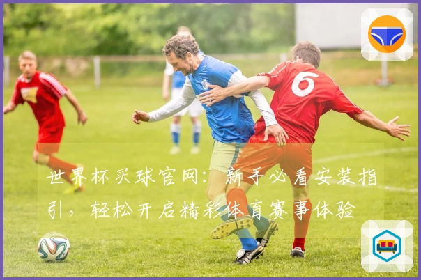 世界杯买球官网：新手必看安装指引，轻松开启精彩体育赛事体验